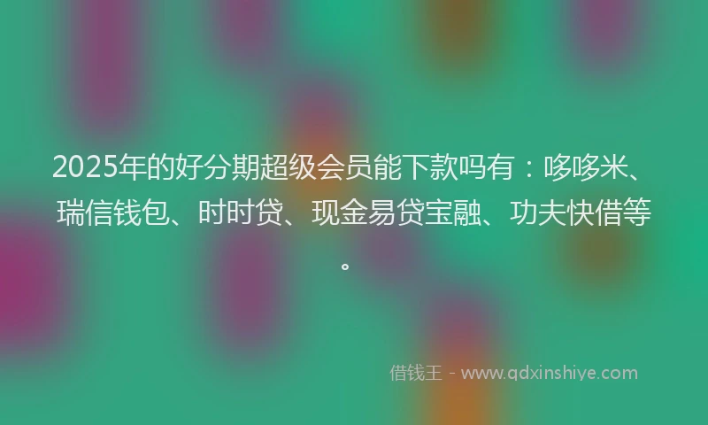 2025年的好分期超级会员能下款吗有：哆哆米、瑞信钱包、时时贷、现金易贷宝融、功夫快借等。