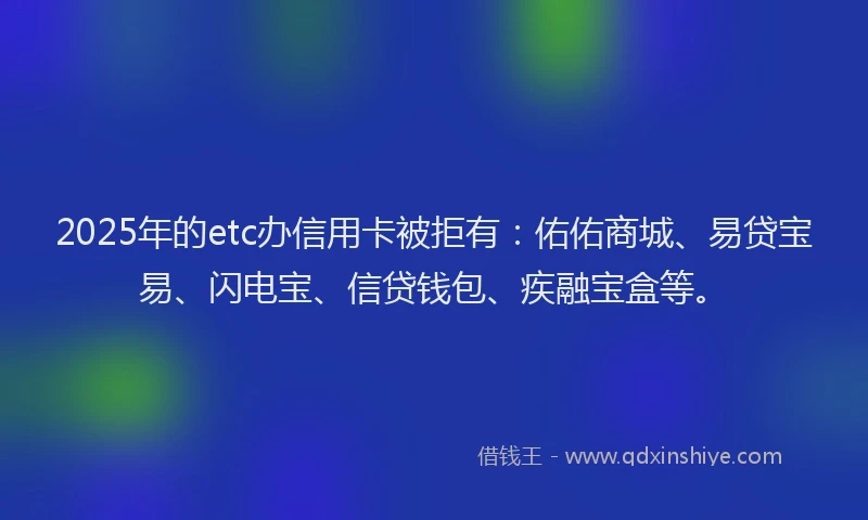 2025年的etc办信用卡被拒有：佑佑商城、易贷宝易、闪电宝、信贷钱包、疾融宝盒等。