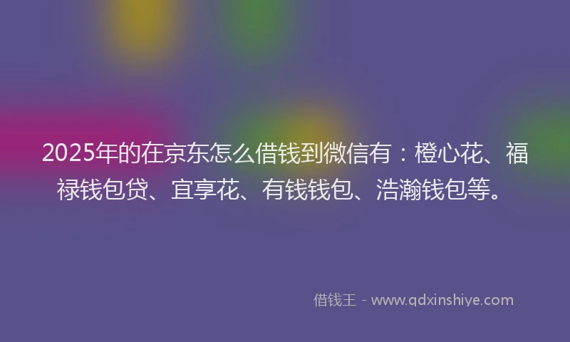 2025年的在京东怎么借钱到微信有：橙心花、福禄钱包贷、宜享花、有钱钱包、浩瀚钱包等。