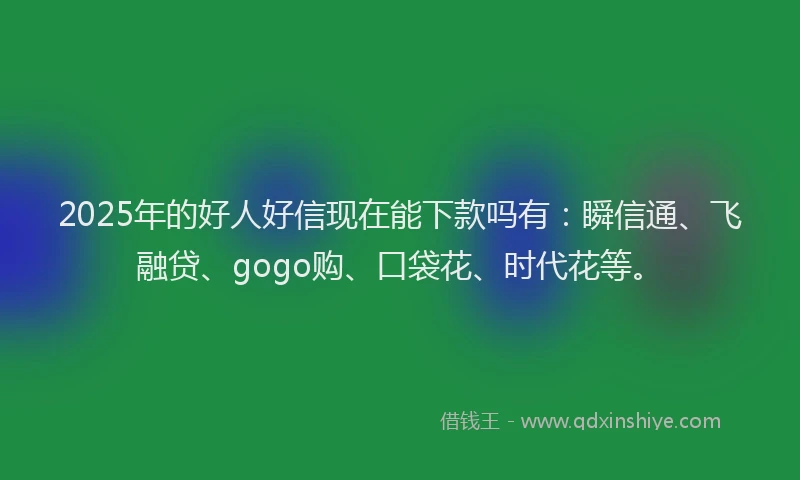 2025年的好人好信现在能下款吗有：瞬信通、飞融贷、gogo购、口袋花、时代花等。