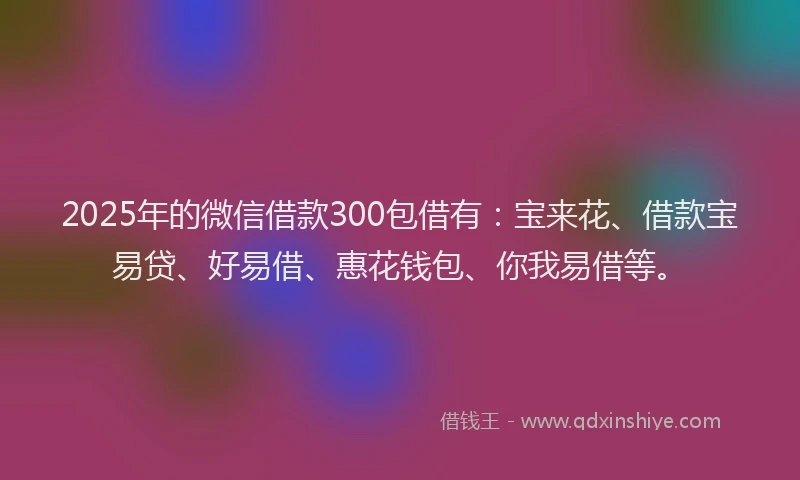 2025年的微信借款300包借有：宝来花、借款宝易贷、好易借、惠花钱包、你我易借等。