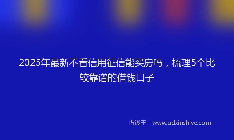 2025年最新不看信用征信能买房吗，梳理5个比较靠谱的借钱口子