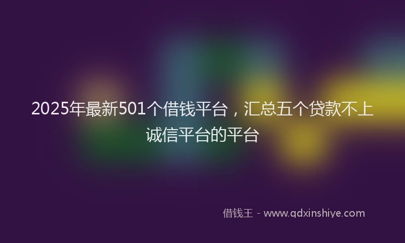 2025年最新501个借钱平台，汇总五个贷款不上诚信平台的平台