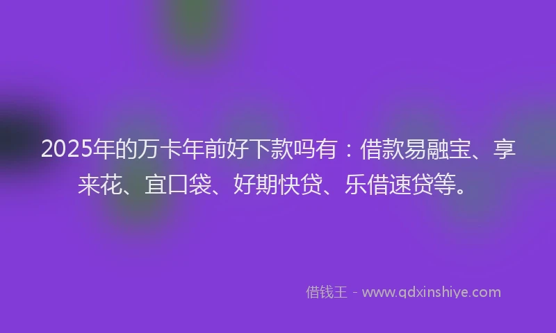 2025年的万卡年前好下款吗有：借款易融宝、享来花、宜口袋、好期快贷、乐借速贷等。
