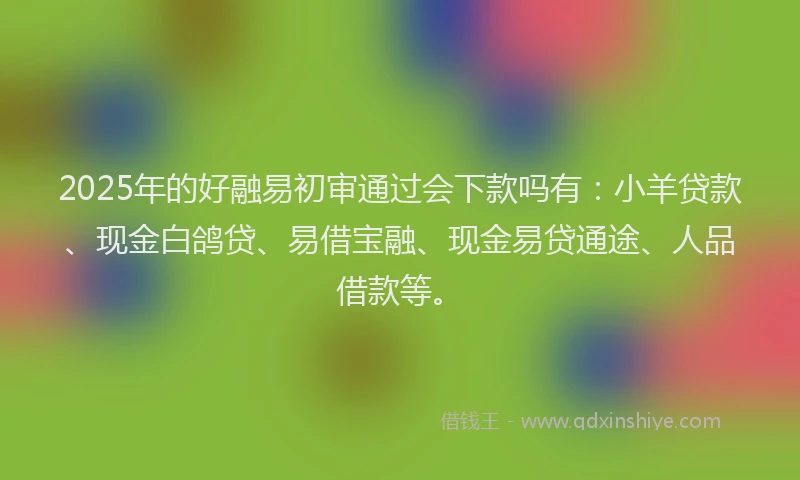 2025年的好融易初审通过会下款吗有：小羊贷款、现金白鸽贷、易借宝融、现金易贷通途、人品借款等。