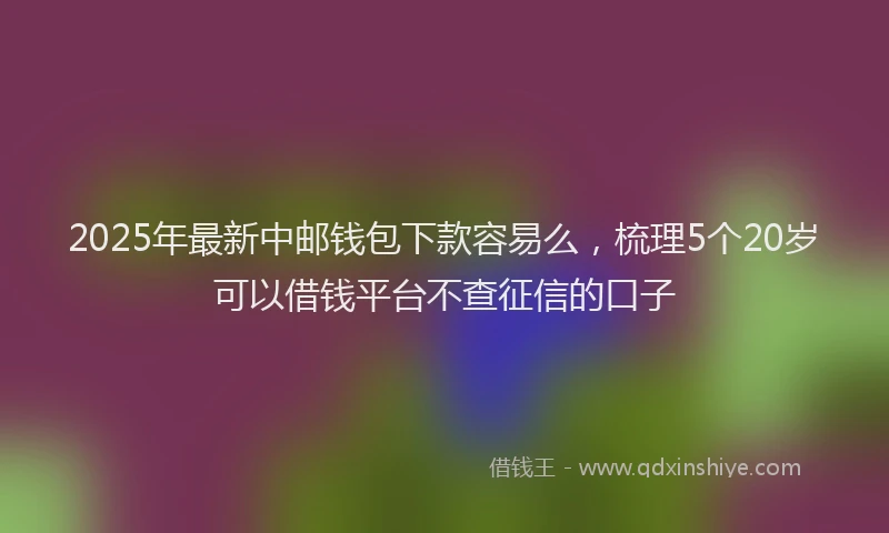2025年最新中邮钱包下款容易么，梳理5个20岁可以借钱平台不查征信的口子