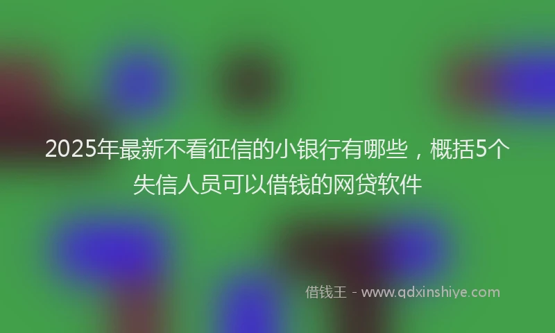 2025年最新不看征信的小银行有哪些，概括5个失信人员可以借钱的网贷软件