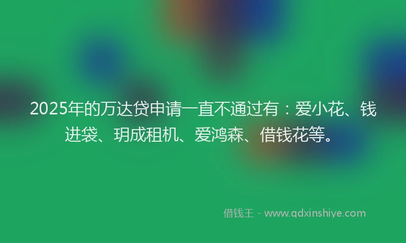 2025年的万达贷申请一直不通过有：爱小花、钱进袋、玥成租机、爱鸿森、借钱花等。