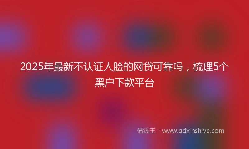 2025年最新不认证人脸的网贷可靠吗，梳理5个黑户下款平台