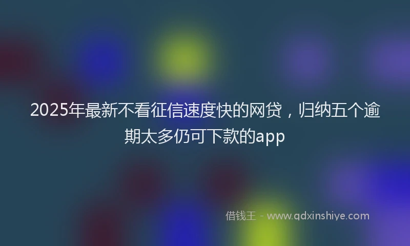 2025年最新不看征信速度快的网贷，归纳五个逾期太多仍可下款的app