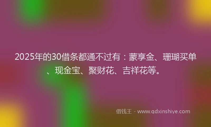 2025年的30借条都通不过有：蒙享金、珊瑚买单、现金宝、聚财花、吉祥花等。