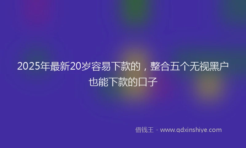 2025年最新20岁容易下款的，整合五个无视黑户也能下款的口子