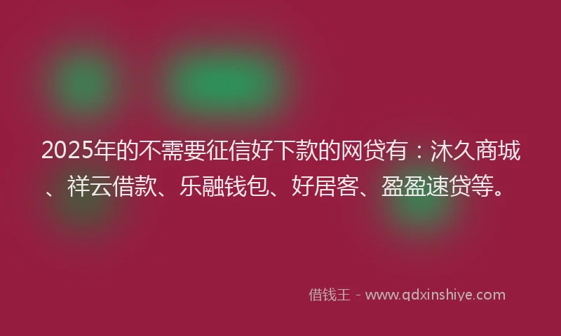 2025年的不需要征信好下款的网贷有：沐久商城、祥云借款、乐融钱包、好居客、盈盈速贷等。