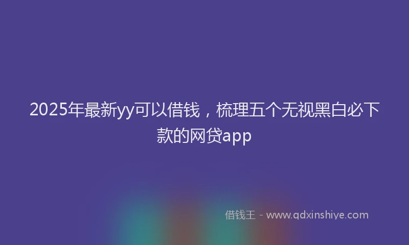 2025年最新yy可以借钱，梳理五个无视黑白必下款的网贷app