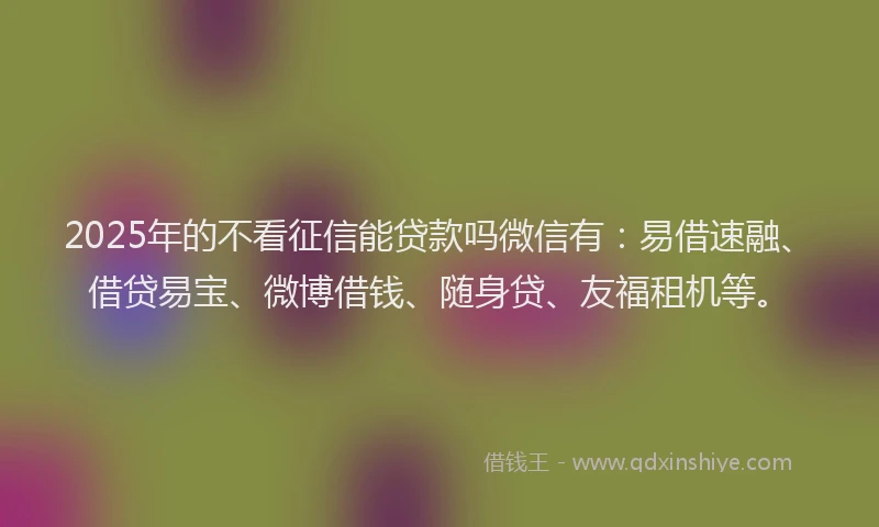 2025年的不看征信能贷款吗微信有：易借速融、借贷易宝、微博借钱、随身贷、友福租机等。
