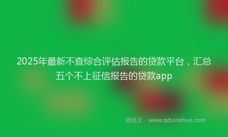 2025年最新不查综合评估报告的贷款平台，汇总五个不上征信报告的贷款app