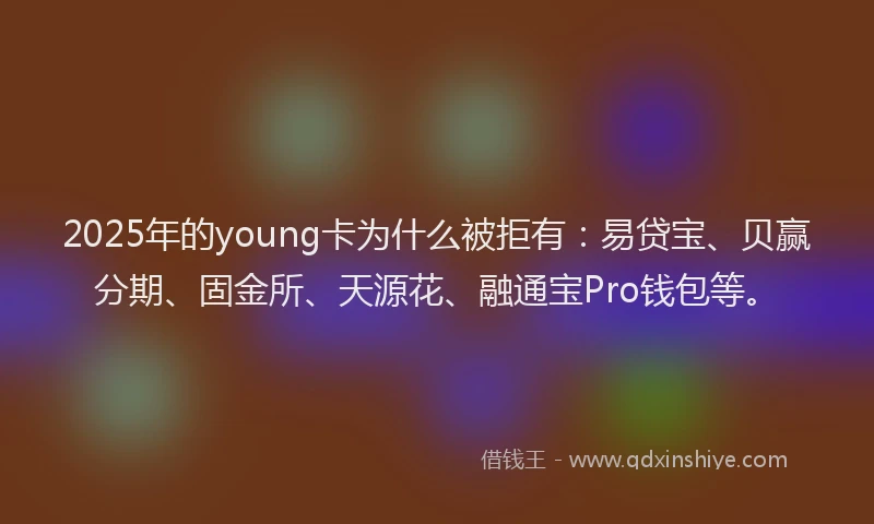 2025年的young卡为什么被拒有：易贷宝、贝赢分期、固金所、天源花、融通宝Pro钱包等。