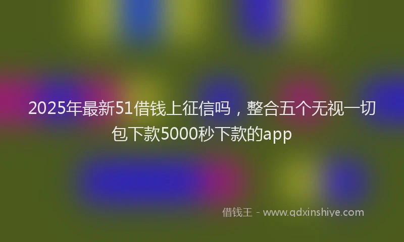 2025年最新51借钱上征信吗，整合五个无视一切包下款5000秒下款的app