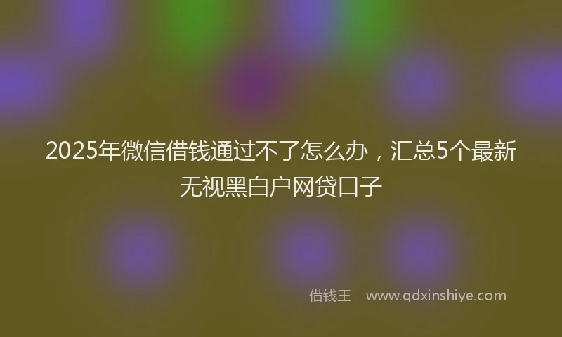 2025年微信借钱通过不了怎么办，汇总5个最新无视黑白户网贷口子