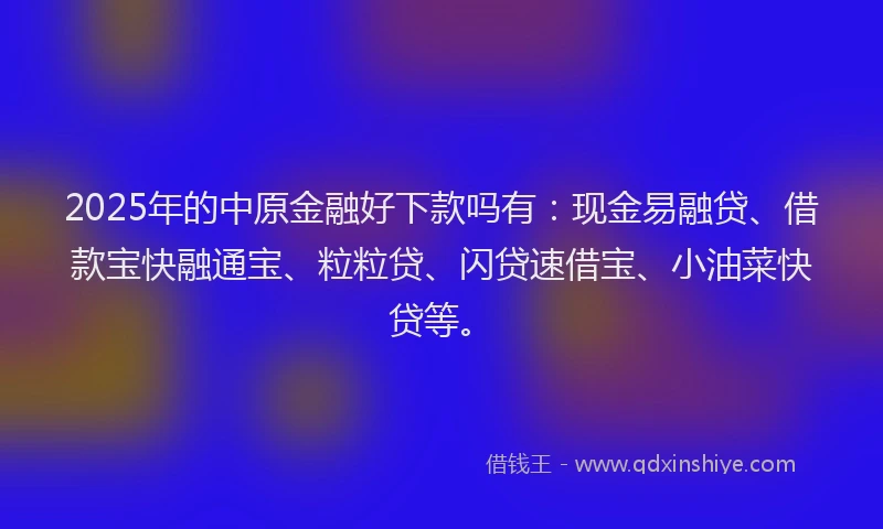 2025年的中原金融好下款吗有：现金易融贷、借款宝快融通宝、粒粒贷、闪贷速借宝、小油菜快贷等。