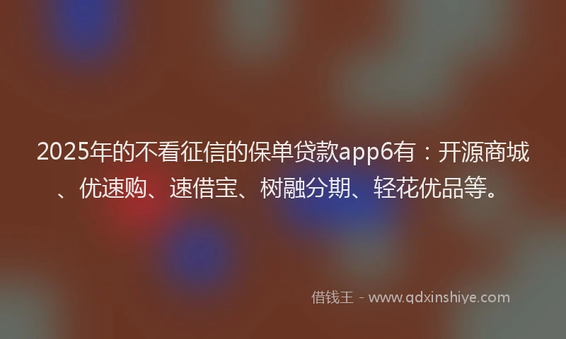 2025年的不看征信的保单贷款app6有：开源商城、优速购、速借宝、树融分期、轻花优品等。