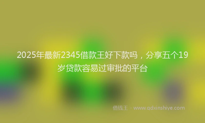 2025年最新2345借款王好下款吗，分享五个19岁贷款容易过审批的平台