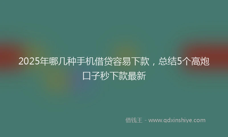 2025年哪几种手机借贷容易下款，总结5个高炮口子秒下款最新