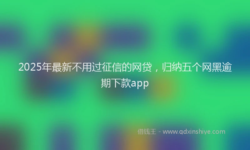 2025年最新不用过征信的网贷，归纳五个网黑逾期下款app
