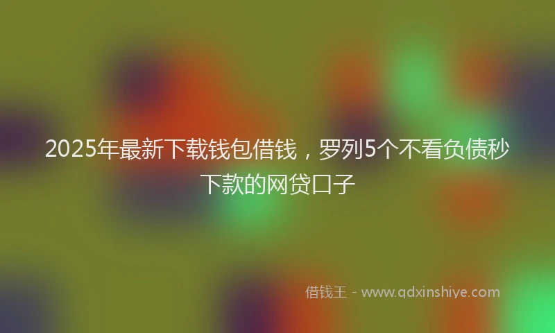 2025年最新下载钱包借钱，罗列5个不看负债秒下款的网贷口子