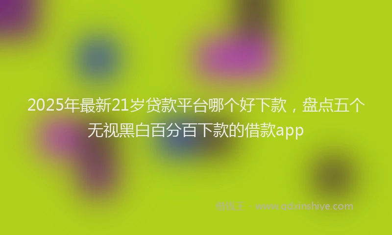 2025年最新21岁贷款平台哪个好下款，盘点五个无视黑白百分百下款的借款app