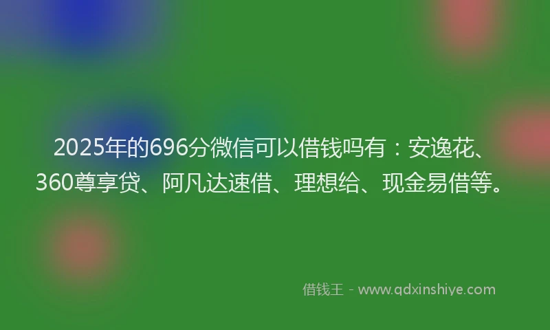2025年的696分微信可以借钱吗有：安逸花、360尊享贷、阿凡达速借、理想给、现金易借等。