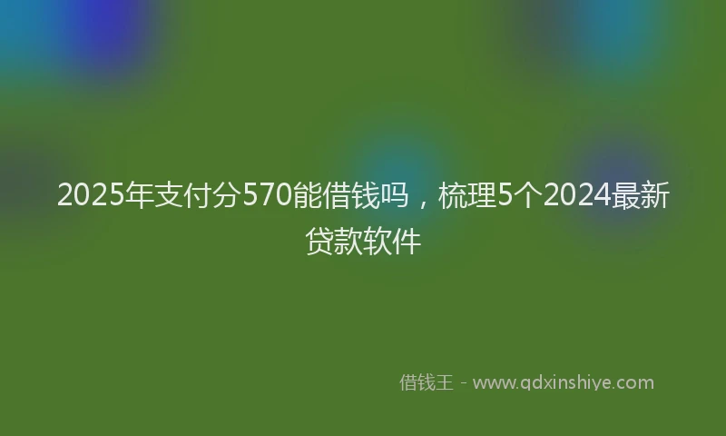 2025年支付分570能借钱吗，梳理5个2024最新贷款软件