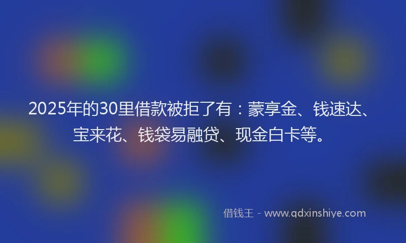 2025年的30里借款被拒了有：蒙享金、钱速达、宝来花、钱袋易融贷、现金白卡等。