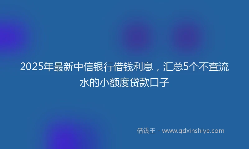 2025年最新中信银行借钱利息，汇总5个不查流水的小额度贷款口子