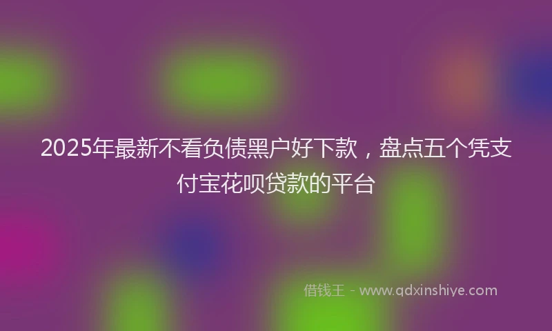 2025年最新不看负债黑户好下款，盘点五个凭支付宝花呗贷款的平台