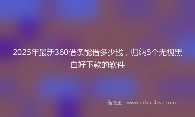 2025年最新360借条能借多少钱，归纳5个无视黑白好下款的软件