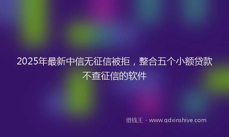 2025年最新中信无征信被拒，整合五个小额贷款不查征信的软件