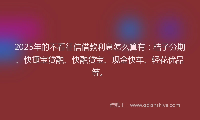 2025年的不看征信借款利息怎么算有：桔子分期、快捷宝贷融、快融贷宝、现金快车、轻花优品等。