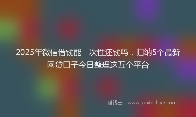 2025年微信借钱能一次性还钱吗，归纳5个最新网贷口子今日整理这五个平台