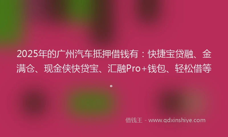 2025年的广州汽车抵押借钱有：快捷宝贷融、金满仓、现金侠快贷宝、汇融Pro+钱包、轻松借等。