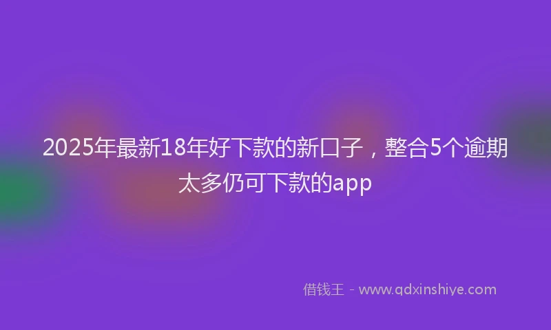 2025年最新18年好下款的新口子，整合5个逾期太多仍可下款的app