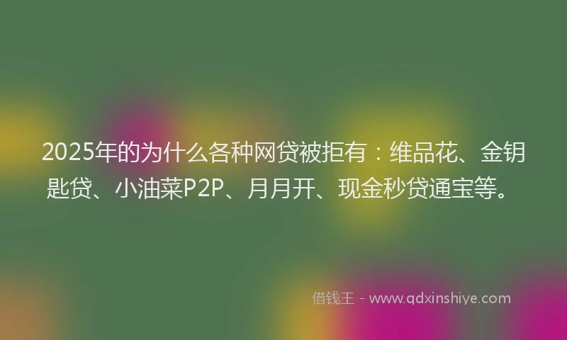 2025年的为什么各种网贷被拒有：维品花、金钥匙贷、小油菜P2P、月月开、现金秒贷通宝等。