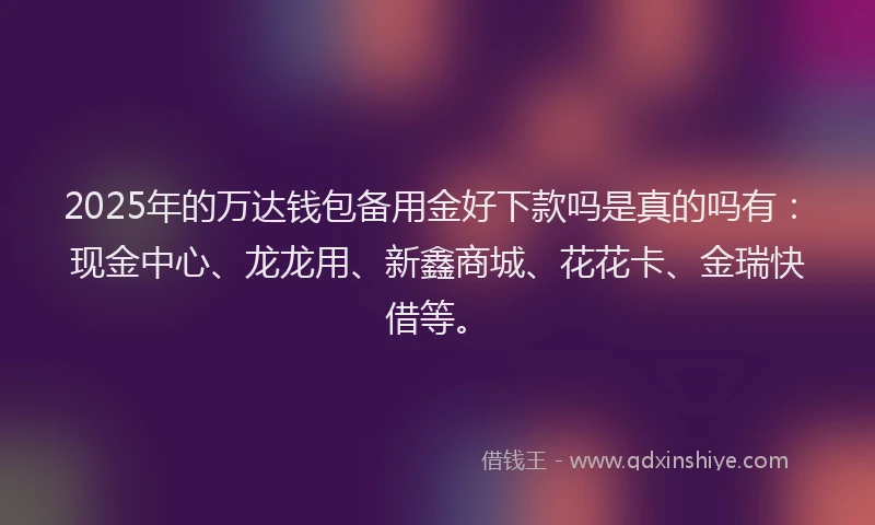 2025年的万达钱包备用金好下款吗是真的吗有：现金中心、龙龙用、新鑫商城、花花卡、金瑞快借等。
