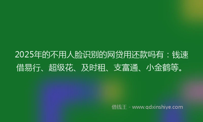 2025年的不用人脸识别的网贷用还款吗有：钱速借易行、超级花、及时租、支富通、小金鹤等。