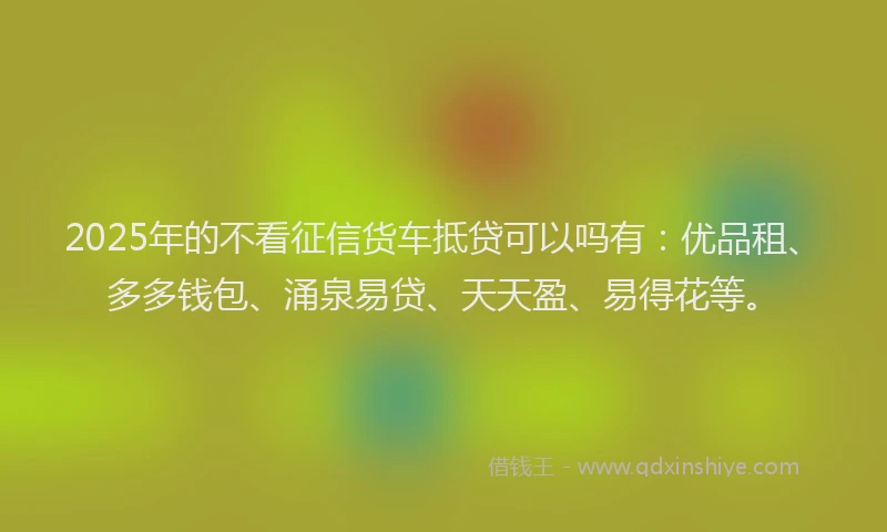 2025年的不看征信货车抵贷可以吗有：优品租、多多钱包、涌泉易贷、天天盈、易得花等。