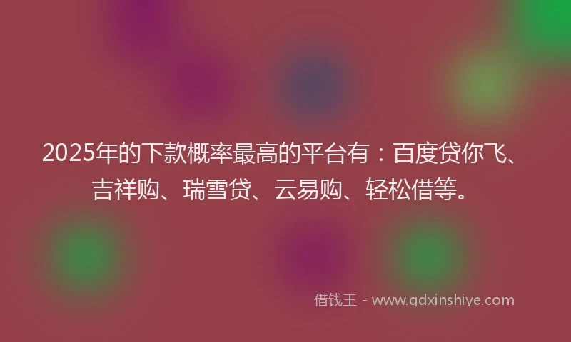 2025年的下款概率最高的平台有：百度贷你飞、吉祥购、瑞雪贷、云易购、轻松借等。