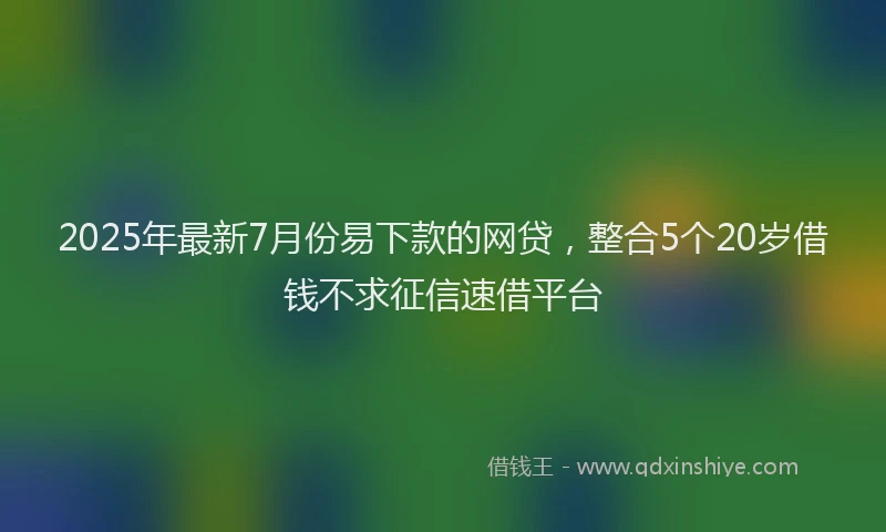 2025年最新7月份易下款的网贷，整合5个20岁借钱不求征信速借平台
