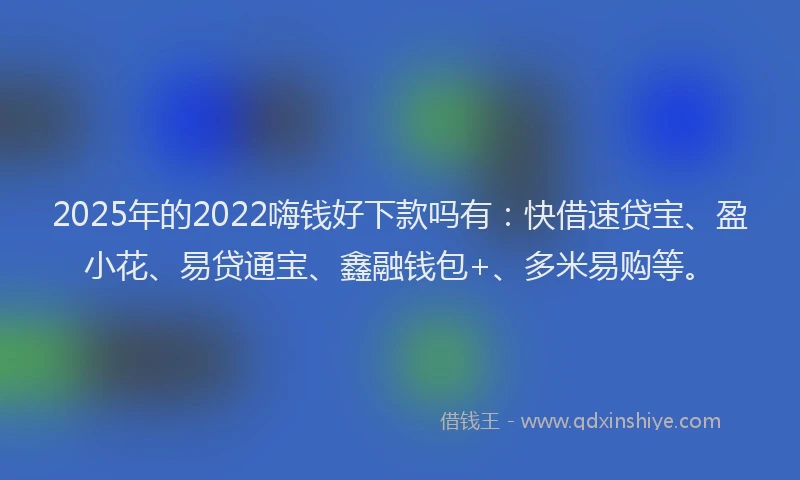 2025年的2022嗨钱好下款吗有：快借速贷宝、盈小花、易贷通宝、鑫融钱包+、多米易购等。