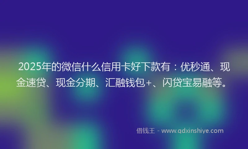 2025年的微信什么信用卡好下款有：优秒通、现金速贷、现金分期、汇融钱包+、闪贷宝易融等。
