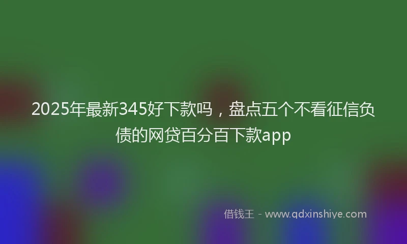2025年最新345好下款吗，盘点五个不看征信负债的网贷百分百下款app